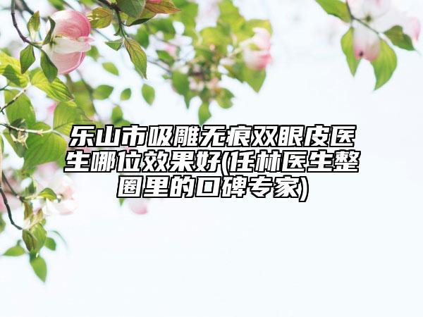 樂山市吸雕無痕雙眼皮醫(yī)生哪位效果好(任林醫(yī)生整圈里的口碑專家)