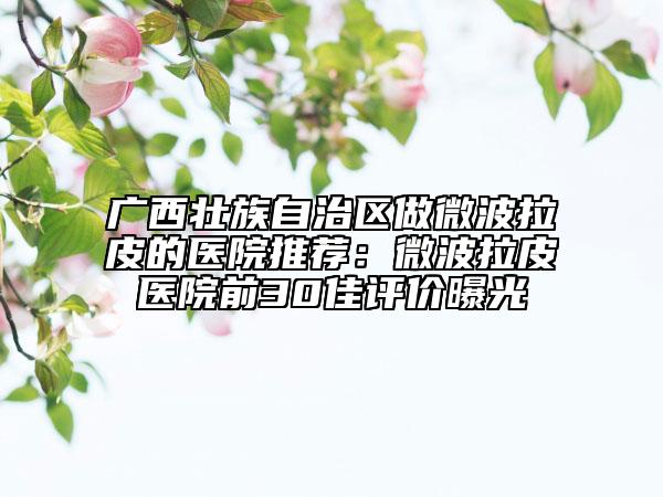 廣西壯族自治區(qū)做微波拉皮的醫(yī)院推薦：微波拉皮醫(yī)院前30佳評(píng)價(jià)曝光