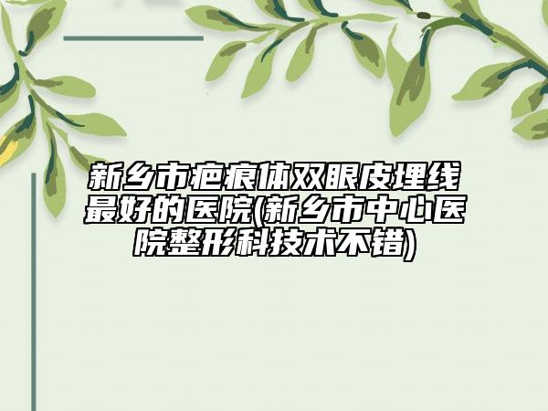 新鄉(xiāng)市疤痕體雙眼皮埋線最好的醫(yī)院(新鄉(xiāng)市中心醫(yī)院整形科技術(shù)不錯)