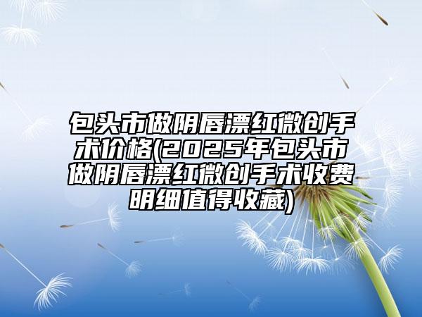 包頭市做陰唇漂紅微創(chuàng)手術(shù)價(jià)格(2025年包頭市做陰唇漂紅微創(chuàng)手術(shù)收費(fèi)明細(xì)值得收藏)