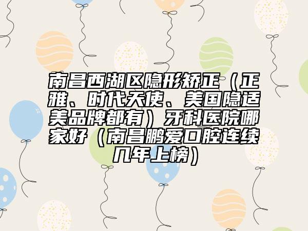 南昌西湖區(qū)隱形矯正（正雅、時代天使、美國隱適美品牌都有）牙科醫(yī)院哪家好（南昌鵬愛口腔連續(xù)幾年上榜）
