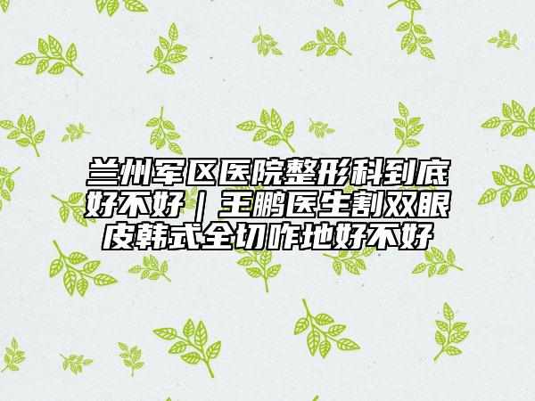 蘭州軍區(qū)醫(yī)院整形科到底好不好｜王鵬醫(yī)生割雙眼皮韓式全切咋地好不好