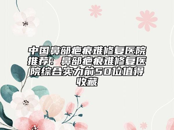 中國鼻部疤痕難修復(fù)醫(yī)院推薦：鼻部疤痕難修復(fù)醫(yī)院綜合實(shí)力前50位值得收藏