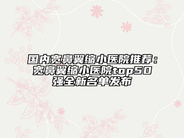 國內(nèi)寬鼻翼縮小醫(yī)院推薦：寬鼻翼縮小醫(yī)院top50強全新名單發(fā)布