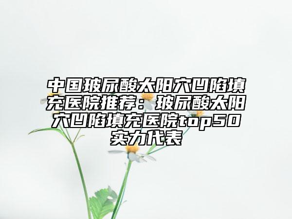 中國(guó)玻尿酸太陽(yáng)穴凹陷填充醫(yī)院推薦：玻尿酸太陽(yáng)穴凹陷填充醫(yī)院top50實(shí)力代表