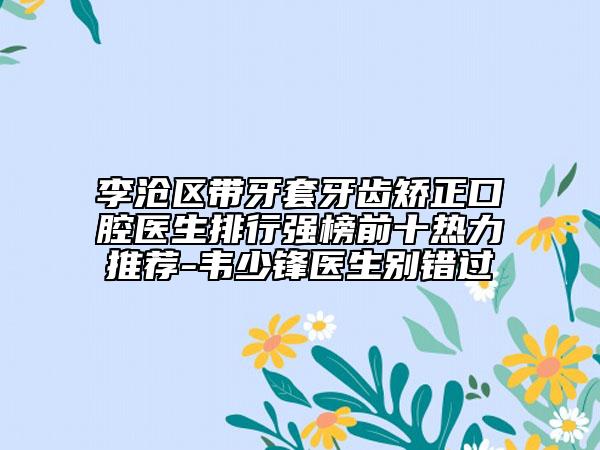 李滄區(qū)帶牙套牙齒矯正口腔醫(yī)生排行強(qiáng)榜前十熱力推薦-韋少鋒醫(yī)生別錯(cuò)過