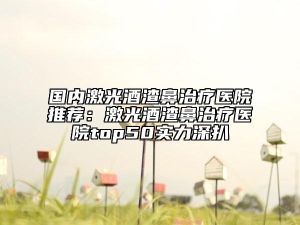 國內激光酒渣鼻治療醫(yī)院推薦：激光酒渣鼻治療醫(yī)院top50實力深扒