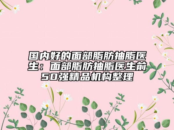 國內(nèi)好的面部脂肪抽脂醫(yī)生：面部脂肪抽脂醫(yī)生前50強精品機構(gòu)整理