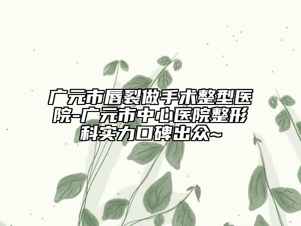 廣元市唇裂做手術(shù)整型醫(yī)院-廣元市中心醫(yī)院整形科實(shí)力口碑出眾~