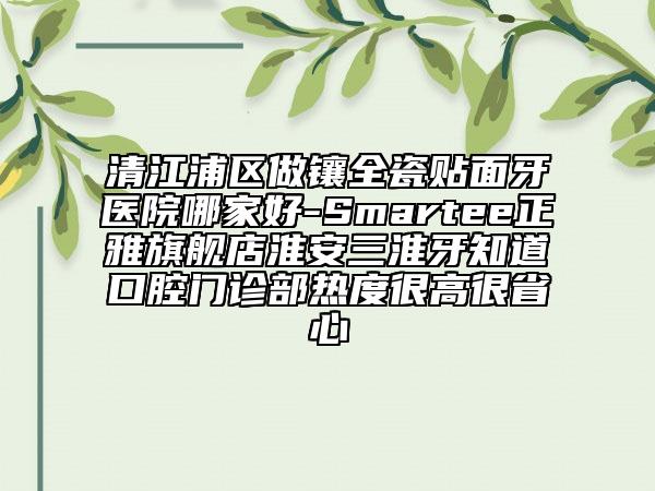 清江浦區(qū)做鑲?cè)少N面牙醫(yī)院哪家好-Smartee正雅旗艦店淮安三淮牙知道口腔門(mén)診部熱度很高很省心