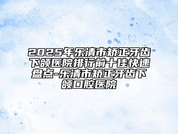 2025年樂清市矯正牙齒下頜醫(yī)院排行前十佳快速盤點-樂清市矯正牙齒下頜口腔醫(yī)院