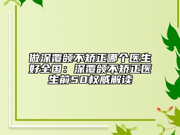 做深覆頜不矯正哪個醫(yī)生好全國：深覆頜不矯正醫(yī)生前50權威解讀