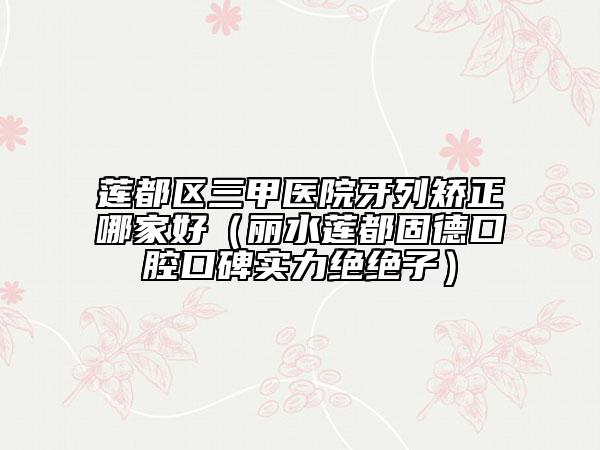 蓮都區(qū)三甲醫(yī)院牙列矯正哪家好（麗水蓮都固德口腔口碑實力絕絕子）