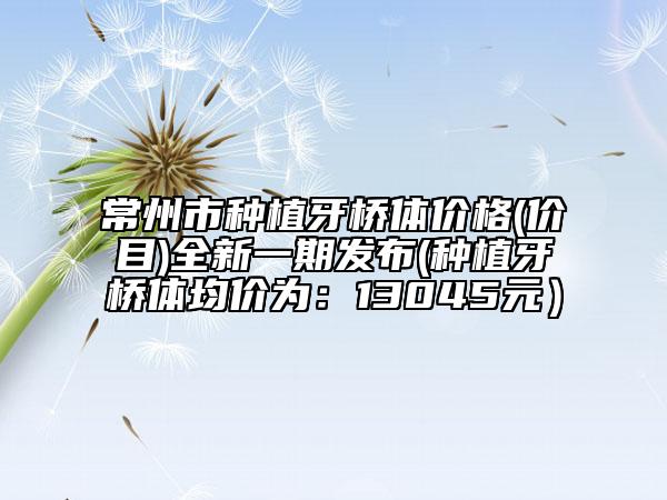 常州市種植牙橋體價(jià)格(價(jià)目)全新一期發(fā)布(種植牙橋體均價(jià)為：13045元）