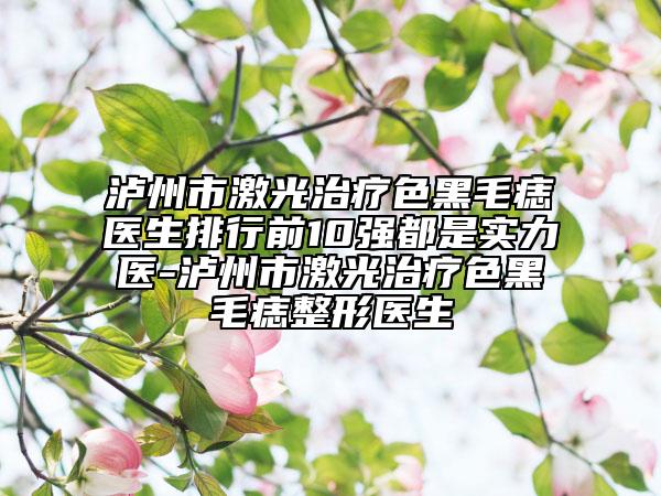 瀘州市激光治療色黑毛痣醫(yī)生排行前10強都是實力醫(yī)-瀘州市激光治療色黑毛痣整形醫(yī)生