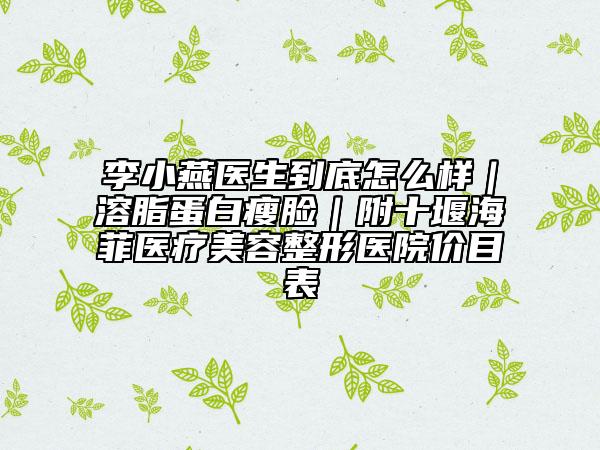 李小燕醫(yī)生到底怎么樣｜溶脂蛋白瘦臉｜附十堰海菲醫(yī)療美容整形醫(yī)院價目表