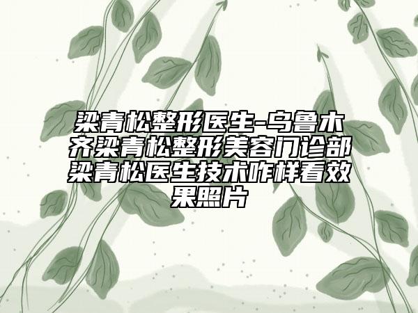 梁青松整形醫(yī)生-烏魯木齊梁青松整形美容門診部梁青松醫(yī)生技術(shù)咋樣看效果照片
