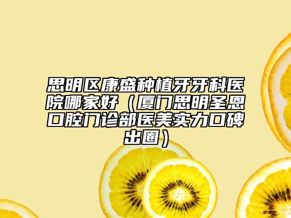 思明區(qū)康盛種植牙牙科醫(yī)院哪家好（廈門思明圣恩口腔門診部醫(yī)美實力口碑出圈）