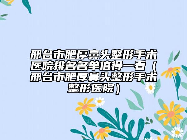 邢臺市肥厚鼻頭整形手術(shù)醫(yī)院排名名單值得一看（邢臺市肥厚鼻頭整形手術(shù)整形醫(yī)院）