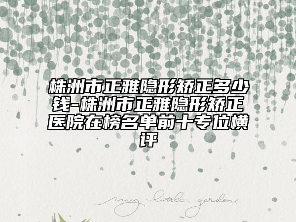 株洲市正雅隱形矯正多少錢-株洲市正雅隱形矯正醫(yī)院在榜名單前十專位橫評(píng)