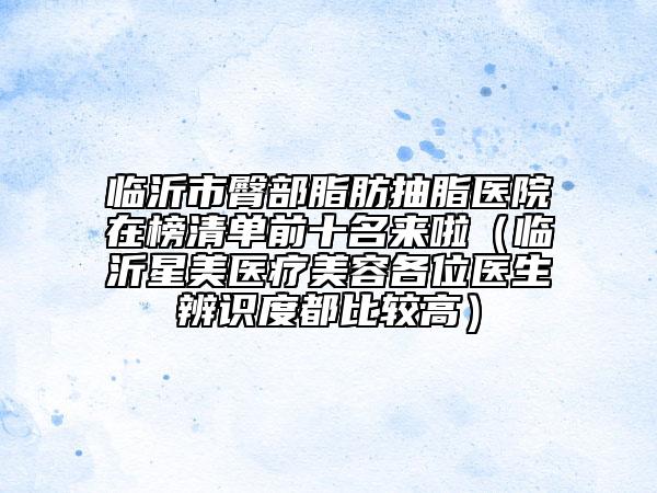 臨沂市臀部脂肪抽脂醫(yī)院在榜清單前十名來啦（臨沂星美醫(yī)療美容各位醫(yī)生辨識(shí)度都比較高）
