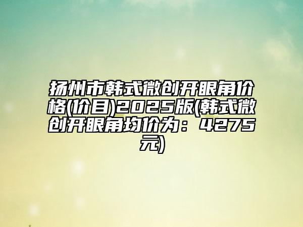揚(yáng)州市韓式微創(chuàng)開(kāi)眼角價(jià)格(價(jià)目)2025版(韓式微創(chuàng)開(kāi)眼角均價(jià)為：4275元)