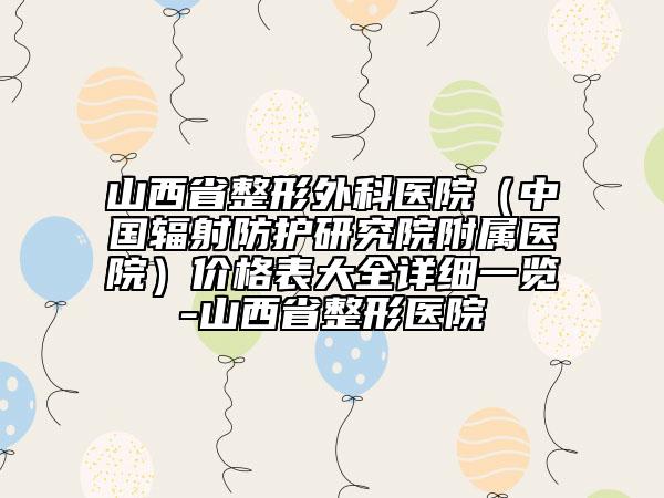 山西省整形外科醫(yī)院（中國(guó)輻射防護(hù)研究院附屬醫(yī)院）價(jià)格表大全詳細(xì)一覽-山西省整形醫(yī)院