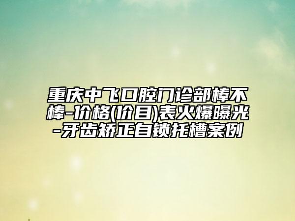 重慶中飛口腔門(mén)診部棒不棒-價(jià)格(價(jià)目)表火爆曝光-牙齒矯正自鎖托槽案例
