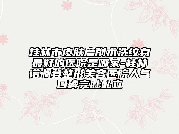 桂林市皮膚磨削術(shù)洗紋身最好的醫(yī)院是哪家-桂林諾瀾登整形美容醫(yī)院人氣口碑完勝私立