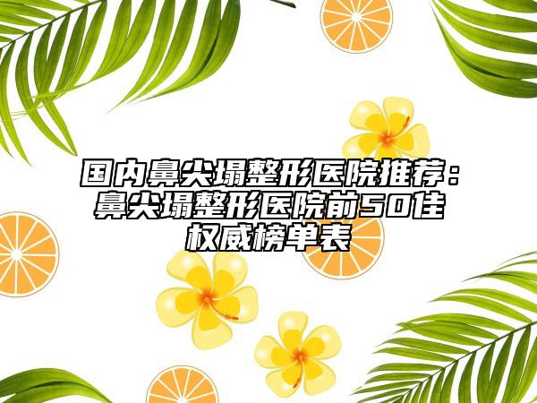 國(guó)內(nèi)鼻尖塌整形醫(yī)院推薦：鼻尖塌整形醫(yī)院前50佳權(quán)威榜單表