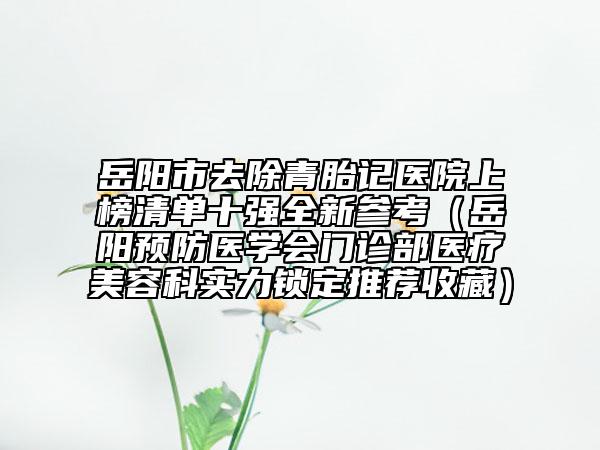 岳陽市去除青胎記醫(yī)院上榜清單十強全新參考（岳陽預(yù)防醫(yī)學(xué)會門診部醫(yī)療美容科實力鎖定推薦收藏）