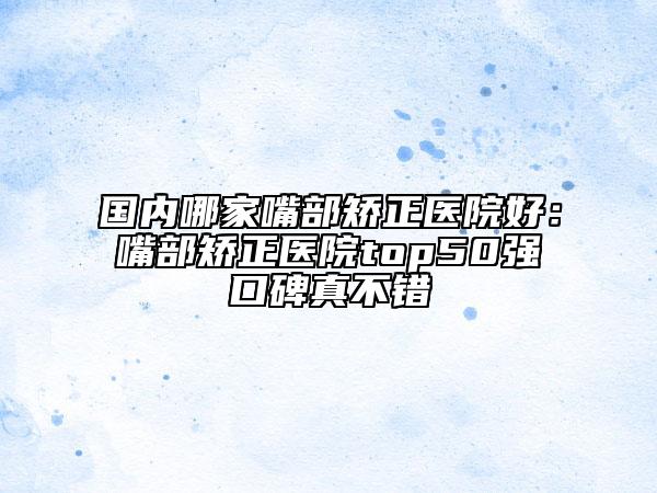 國內(nèi)哪家嘴部矯正醫(yī)院好：嘴部矯正醫(yī)院top50強(qiáng)口碑真不錯