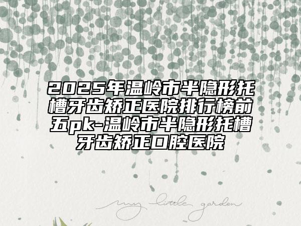 2025年溫嶺市半隱形托槽牙齒矯正醫(yī)院排行榜前五pk-溫嶺市半隱形托槽牙齒矯正口腔醫(yī)院