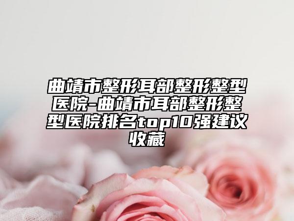 曲靖市整形耳部整形整型醫(yī)院-曲靖市耳部整形整型醫(yī)院排名top10強建議收藏