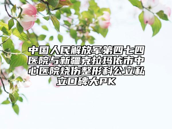 中國人民解放軍第四七四醫(yī)院與新疆克拉瑪依市中心醫(yī)院燒傷整形科公立私立口碑大PK