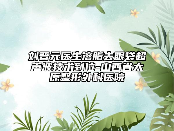 劉晉元醫(yī)生溶脂去眼袋超聲波技術(shù)到位-山西省太原整形外科醫(yī)院