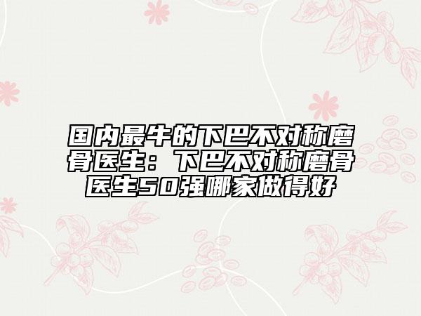 國(guó)內(nèi)最牛的下巴不對(duì)稱磨骨醫(yī)生：下巴不對(duì)稱磨骨醫(yī)生50強(qiáng)哪家做得好