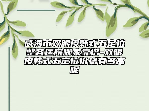 威海市雙眼皮韓式五定位整容醫(yī)院哪家靠譜-雙眼皮韓式五定位價格有多高呢