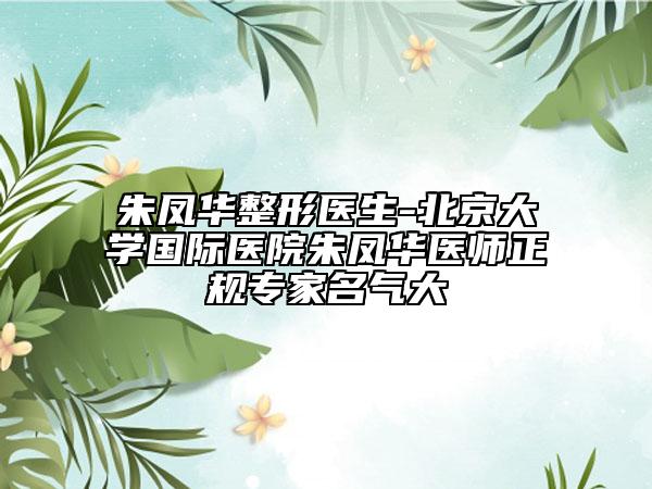朱鳳華整形醫(yī)生-北京大學國際醫(yī)院朱鳳華醫(yī)師正規(guī)專家名氣大