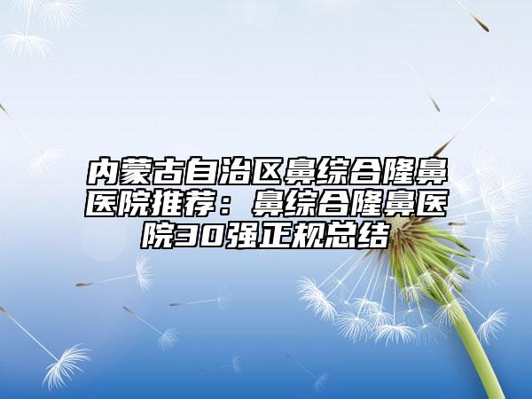 內蒙古自治區(qū)鼻綜合隆鼻醫(yī)院推薦：鼻綜合隆鼻醫(yī)院30強正規(guī)總結