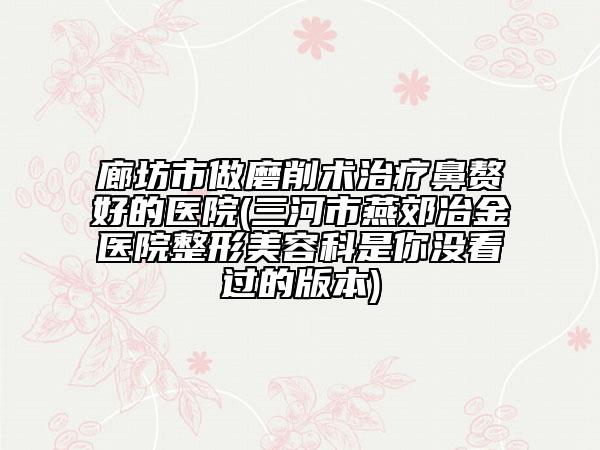 廊坊市做磨削術(shù)治療鼻贅好的醫(yī)院(三河市燕郊冶金醫(yī)院整形美容科是你沒(méi)看過(guò)的版本)