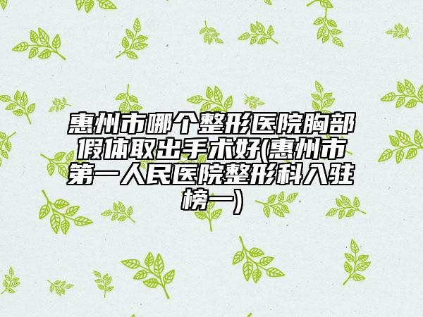 惠州市哪個整形醫(yī)院胸部假體取出手術(shù)好(惠州市第一人民醫(yī)院整形科入駐榜一)