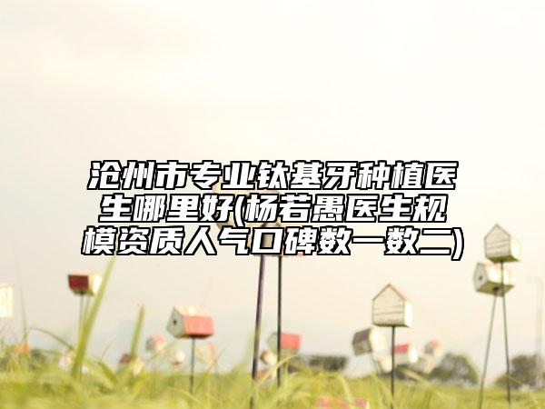 滄州市專業(yè)鈦基牙種植醫(yī)生哪里好(楊若愚醫(yī)生規(guī)模資質(zhì)人氣口碑?dāng)?shù)一數(shù)二)