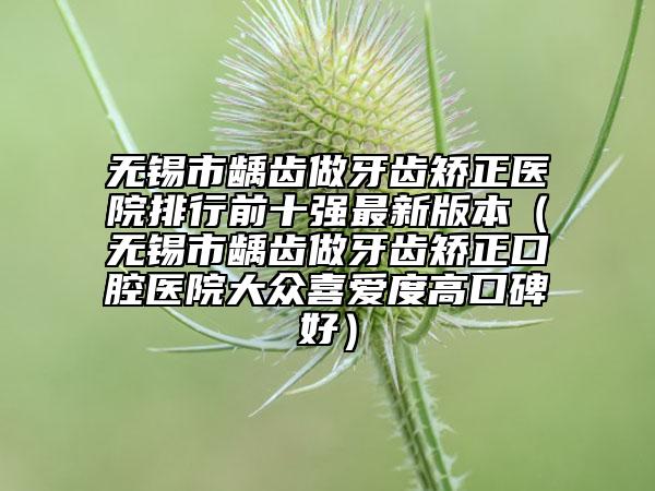 無錫市齲齒做牙齒矯正醫(yī)院排行前十強最新版本（無錫市齲齒做牙齒矯正口腔醫(yī)院大眾喜愛度高口碑好）