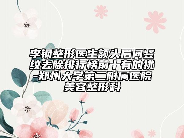李鋼整形醫(yī)生額頭眉間豎紋去除排行榜前十有的挑-鄭州大學第二附屬醫(yī)院美容整形科
