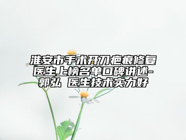 淮安市手術開刀疤痕修復醫(yī)生上榜名單口碑講述-郭弘義醫(yī)生技術實力好
