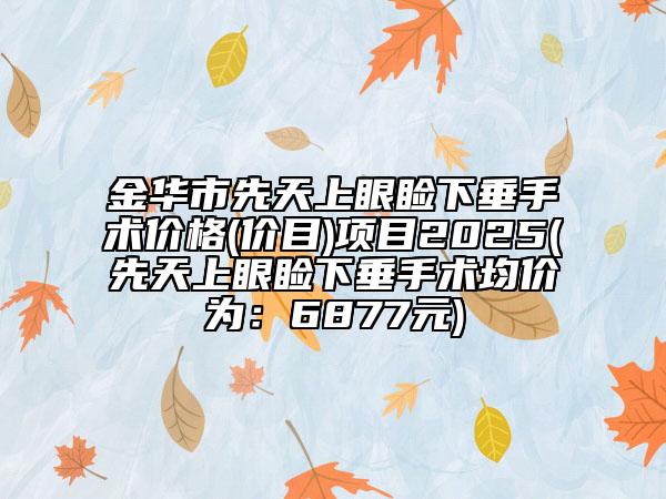 金華市先天上眼瞼下垂手術(shù)價格(價目)項目2025(先天上眼瞼下垂手術(shù)均價為：6877元)