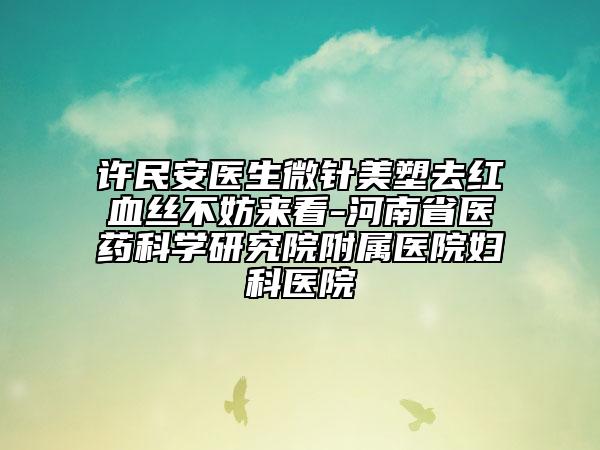 許民安醫(yī)生微針美塑去紅血絲不妨來看-河南省醫(yī)藥科學研究院附屬醫(yī)院婦科醫(yī)院