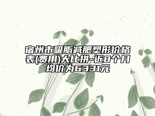 宿州市吸脂減肥塑形價格表(費用)大比拼-近8個月均價為6331元
