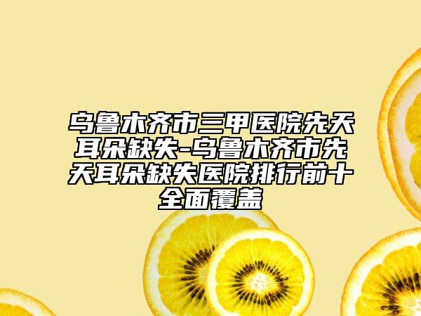 烏魯木齊市三甲醫(yī)院先天耳朵缺失-烏魯木齊市先天耳朵缺失醫(yī)院排行前十全面覆蓋